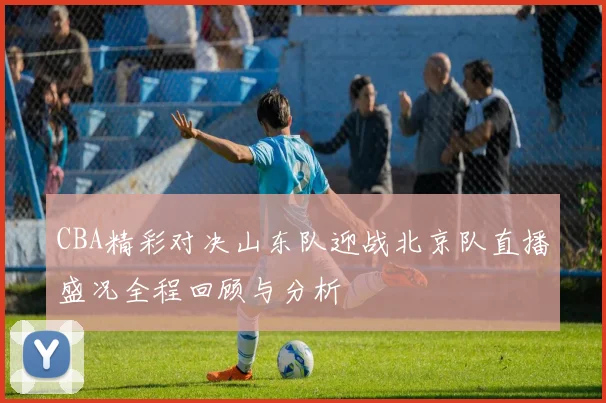 CBA精彩对决山东队迎战北京队直播盛况全程回顾与分析