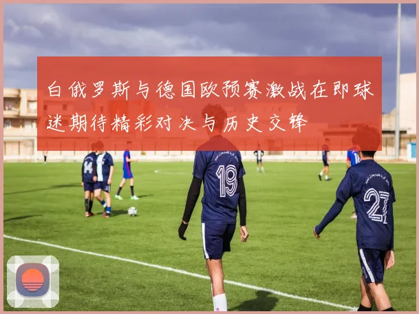 白俄罗斯与德国欧预赛激战在即球迷期待精彩对决与历史交锋