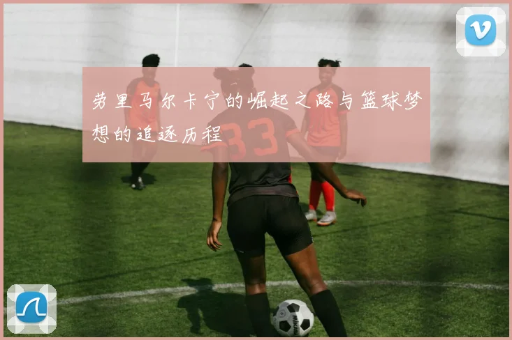 劳里马尔卡宁的崛起之路与篮球梦想的追逐历程