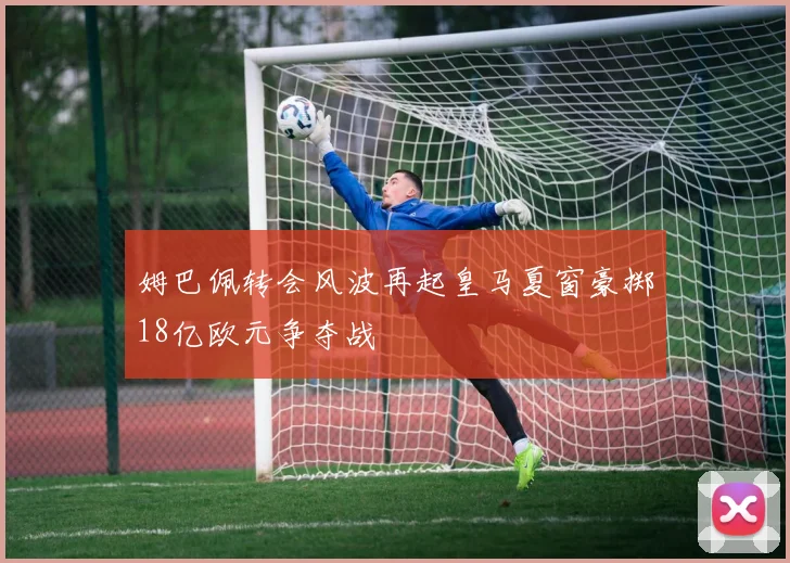 姆巴佩转会风波再起皇马夏窗豪掷18亿欧元争夺战