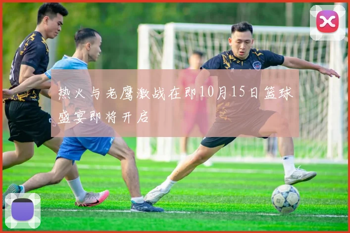 热火与老鹰激战在即10月15日篮球盛宴即将开启