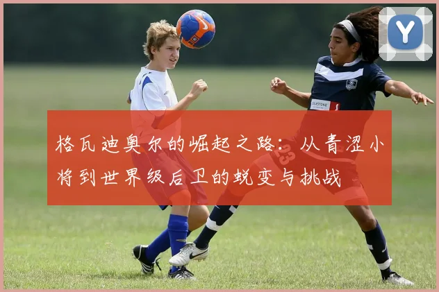 格瓦迪奥尔的崛起之路：从青涩小将到世界级后卫的蜕变与挑战