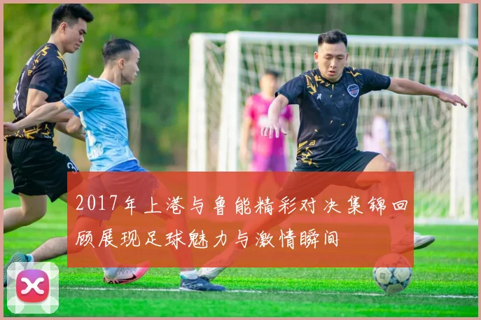 2017年上港与鲁能精彩对决集锦回顾展现足球魅力与激情瞬间