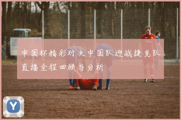中国杯精彩对决中国队迎战捷克队直播全程回顾与分析