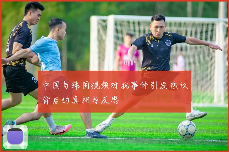 中国与韩国视频对抗事件引发热议背后的真相与反思