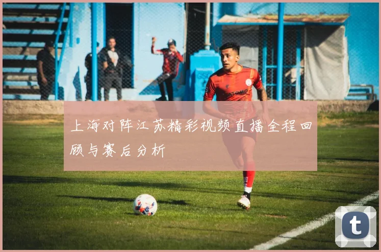 上海对阵江苏精彩视频直播全程回顾与赛后分析