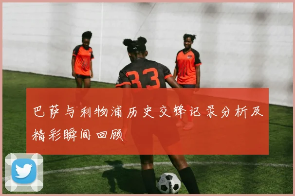 巴萨与利物浦历史交锋记录分析及精彩瞬间回顾