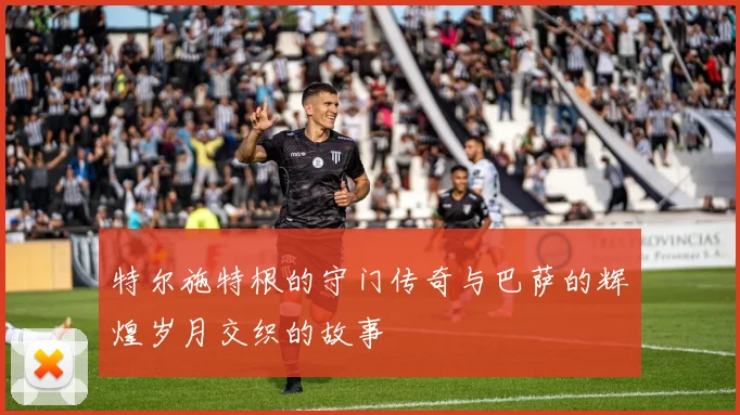 特尔施特根的守门传奇与巴萨的辉煌岁月交织的故事