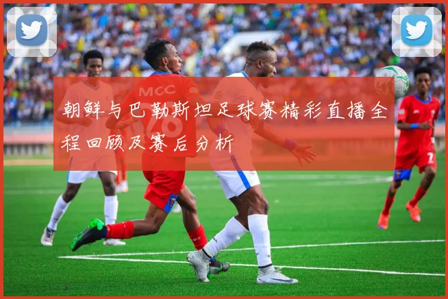 朝鲜与巴勒斯坦足球赛精彩直播全程回顾及赛后分析