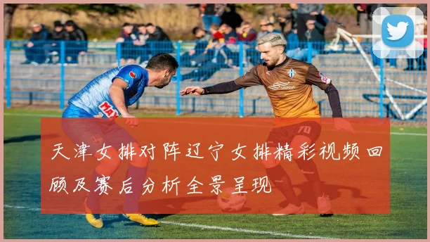 天津女排对阵辽宁女排精彩视频回顾及赛后分析全景呈现