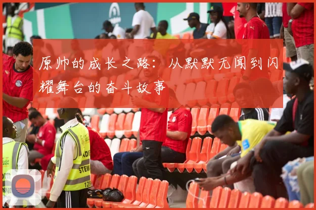 原帅的成长之路：从默默无闻到闪耀舞台的奋斗故事