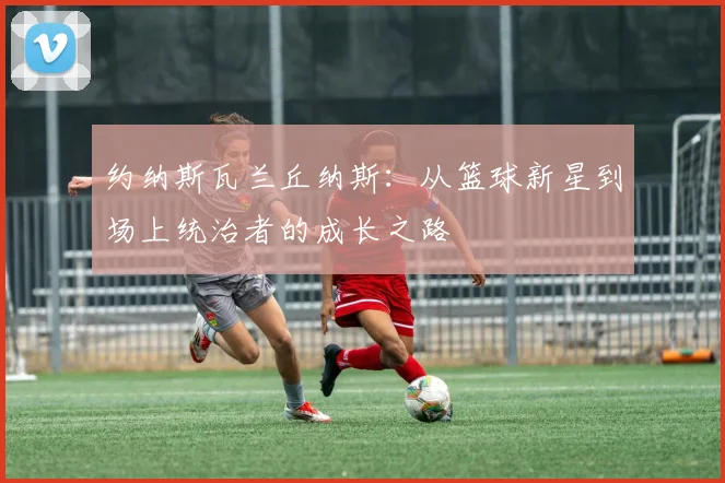 约纳斯瓦兰丘纳斯：从篮球新星到场上统治者的成长之路