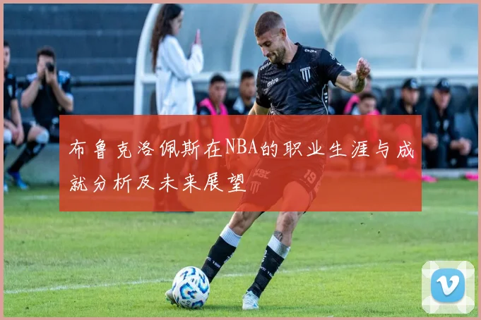 布鲁克洛佩斯在NBA的职业生涯与成就分析及未来展望