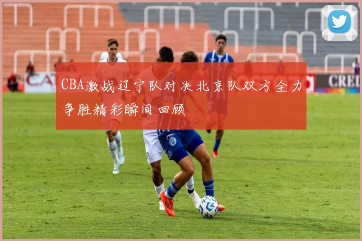 CBA激战辽宁队对决北京队双方全力争胜精彩瞬间回顾