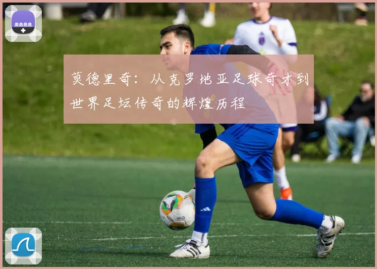 莫德里奇：从克罗地亚足球奇才到世界足坛传奇的辉煌历程