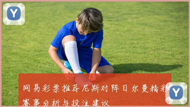 网易彩票推荐尼斯对阵日尔曼精彩赛事分析与投注建议