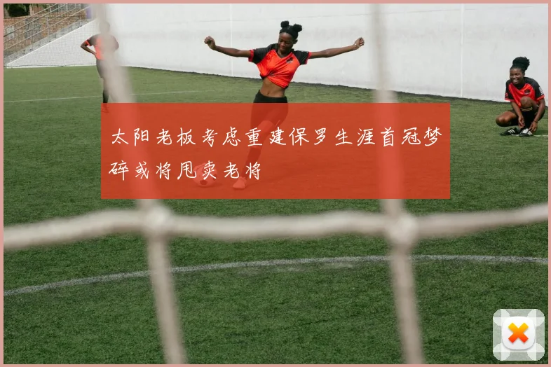 太阳老板考虑重建保罗生涯首冠梦碎或将甩卖老将