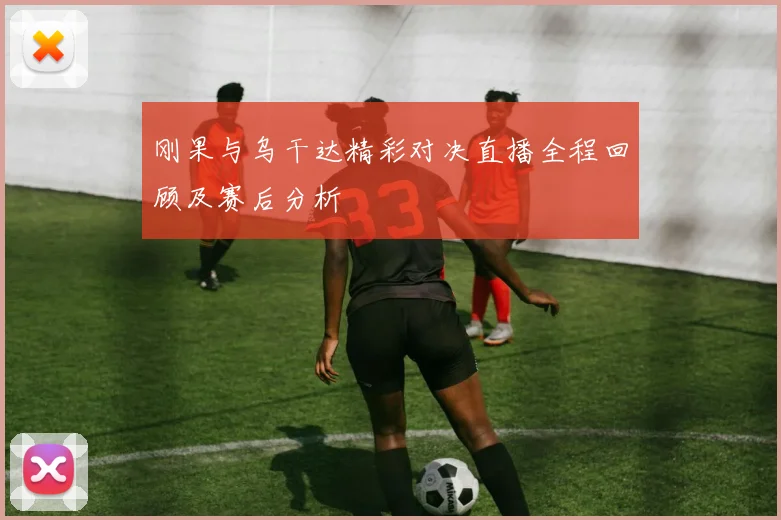 刚果与乌干达精彩对决直播全程回顾及赛后分析