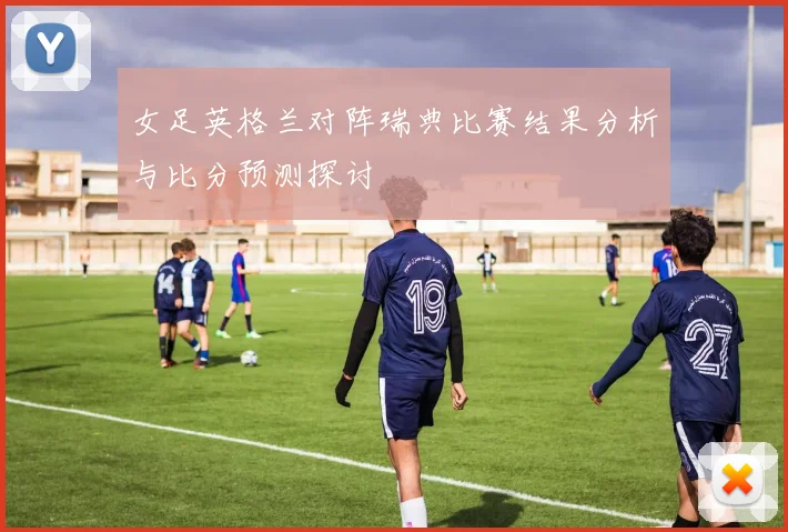 女足英格兰对阵瑞典比赛结果分析与比分预测探讨