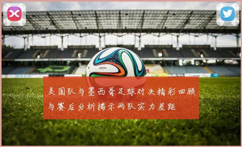 美国队与墨西哥足球对决精彩回顾与赛后分析揭示两队实力差距