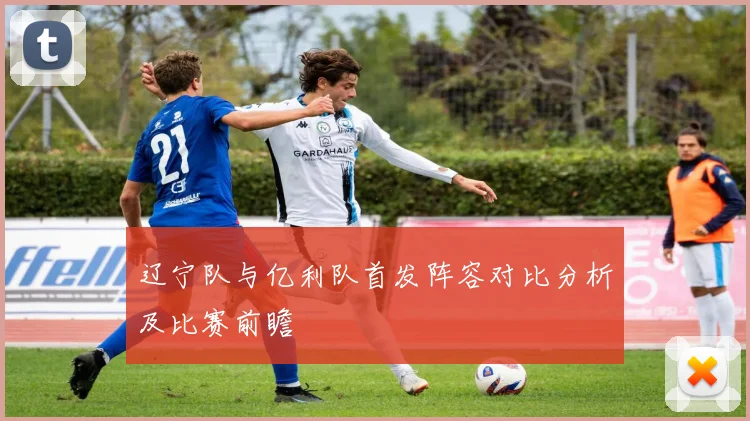 辽宁队与亿利队首发阵容对比分析及比赛前瞻